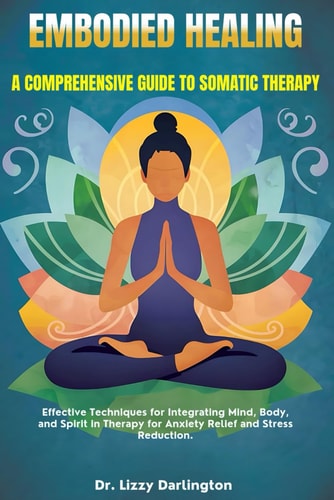 Embodied Healing A COMPREHENSIVE GUIDE TO SOMATIC THERAPY: Effective Techniques for Integrating Mind, Body, and Spirit in Therapy for Anxiety Relief and Stress Reduction.