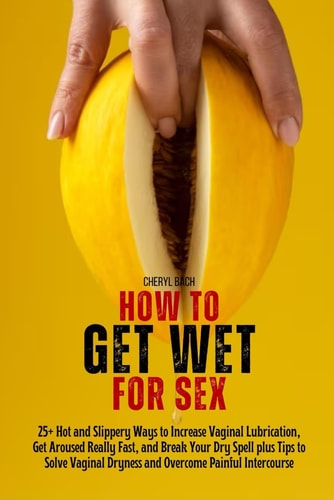 How to Get Wet for Sex 25+ Hot and Slippery Ways to Increase Vaginal Lubrication, Get Aroused Really Fast, and Break Your Dry Spell Plus Tips to Solve Vaginal Dryness and Overcome Painful Intercourse