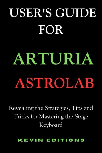 User's Guide For Arturia Astrolab Revealing the Strategies, Tips and Tricks for Mastering the Stage Keyboard