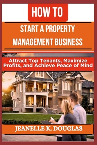 How to Start a Property Management Business Attract Top Tenants, Maximize Profits, and Achieve Peace of Mind