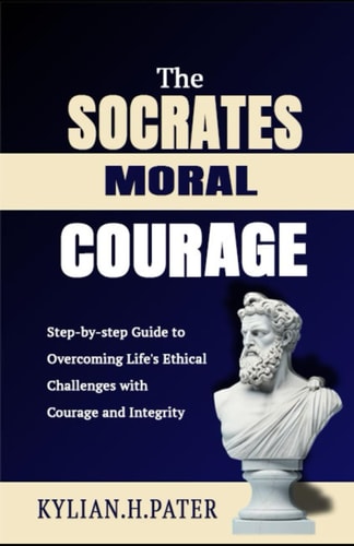 The Socrates Moral Courage Step-by-step Guide to Overcoming Life's Ethical Challenges with Courage and Integrity