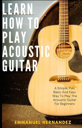 Learn How To Play Acoustic Guitar A Simple, Fun, Basic And Easy Way To Play The Acoustic Guitar For Beginners