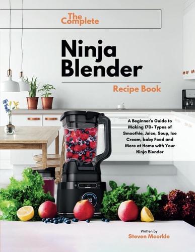 The Complete Ninja Blender Recipe Book A Beginner's Guide to Making 170+ Types of Smoothie, Juice, Soup, Ice Cream, Baby Food and More at Home with Your Ninja Blender