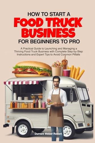 How to Start a Food Truck Business for Beginners to Pro A Practical Guide to Launching and Managing a Thriving Food Truck Business with Complete Step-by-Step Instructions and Expert Tips to Avoid