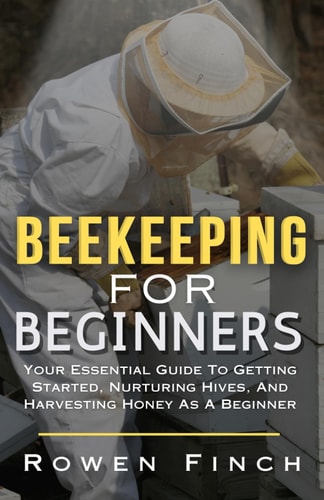 Beekeeping For Beginners Your Essential Guide To Getting Started, Nurturing Hives, and Harvesting Honey As A Beginner