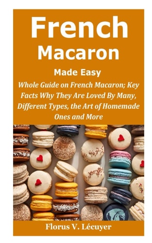 French Macaron Made Easy French Macaron; Key Facts Why They Are Loved By Many, Different Types, the Art of Homemade Ones and More