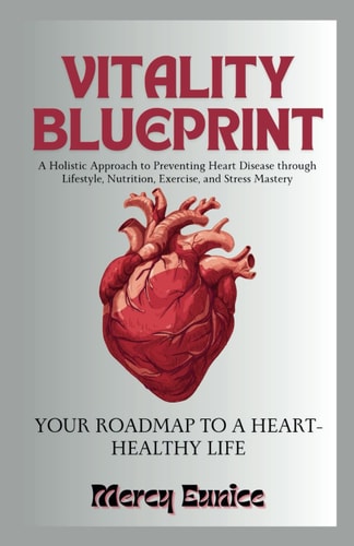 Vitality Blueprint YOUR ROADMAP TO A HEART-HEALTHY LIFE: A Holistic Approach to Preventing Heart Disease Through Lifestyle, Nutrition, Exercise, and Stress Mastery