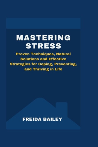 Mastering Stress Proven Techniques, Natural Solutions and Effective Strategies for Coping, Preventing, and Thriving in Life