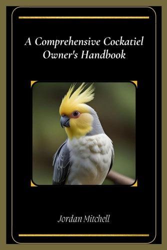 A Comprehensive Cockatiel Owner's Handbook The Essential Guide to Keeping Your Feathered Friend Healthy, Happy, and Loved