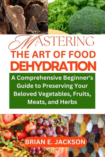 Mastering the Art of Food Dehydration A Comprehensive Beginner's Guide to Preserving Your Beloved Vegetables, Fruits, Meats, and Herbs
