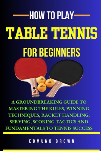 How to Play Table Tennis for Beginners A Groundbreaking Guide to Mastering the Rules, Winning Techniques, Racket Handling, Serving/scoring Tactics and Fundamentals to Tennis Success.