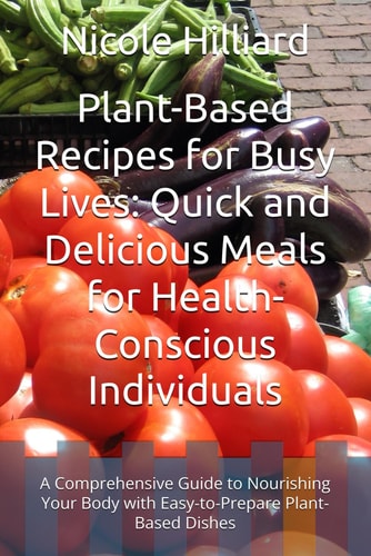 Plant-Based Recipes for Busy Lives Quick and Delicious Meals for Health-Conscious Individuals: A Comprehensive Guide to Nourishing Your Body with Easy-to-Prepare Plant-Based Dishes