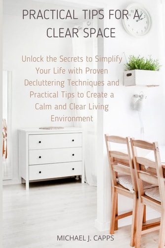 Practical Tips for a Clear Space Unlock the Secrets to Simplify Your Life with Proven Decluttering Techniques and Practical Tips to Create a Calm and Clear Living Environment