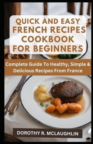 Quick & Easy French Recipes Cookbook for Beginners Complete Guide To Healthy, Simple & Delicious Recipes From France