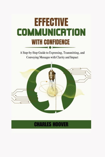 Effective Communication With Confidence A Step-by-Step Guide to Expressing, Transmitting, and Conveying Messages with Clarity and Impact