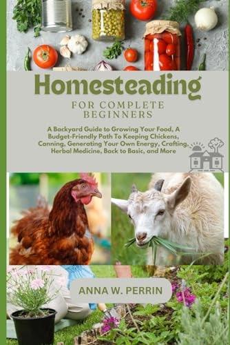 Homesteading For Complete Beginners A Backyard Guide to Growing Your Food, A Budget-Friendly Path To Keeping Chickens, Canning, Crafting, Herbal Medicine, Back to Basic, and More