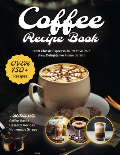 Coffee Recipe Book The Ultimate Cookbook with 150+ Gourmet Coffee-Based Drinks from Classic Espresso to Creative Cold Brew Delights for Home Barista