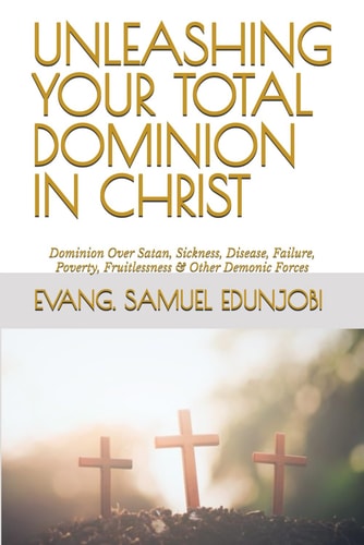 Unleashing Your Total Dominion in Christ Dominion Over Satan, Sickness, Disease, Failure, Poverty, Fruitlessness & Other Demonic Forces