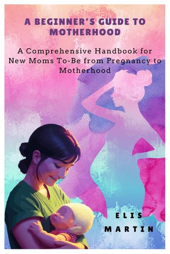 A Beginner's Guide to Motherhood A Comprehensive Handbook for New Moms To-Be from Pregnancy to Motherhood