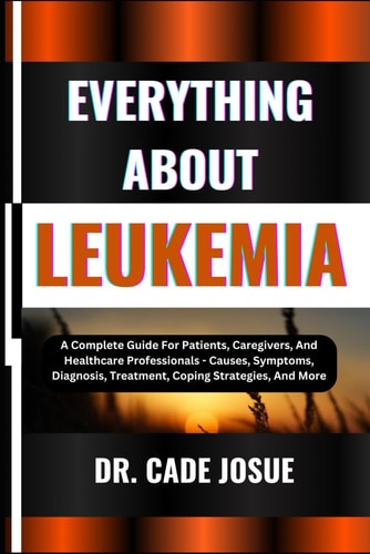 Everything about Leukemia A Complete Guide For Patients, Caregivers, And Healthcare Professionals - Causes, Symptoms, Diagnosis, Treatment, Coping Strategies, And More