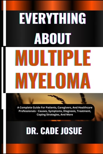 Everything about Multiple Myeloma A Complete Guide For Patients, Caregivers, And Healthcare Professionals - Causes, Symptoms, Diagnosis, Treatment, Coping Strategies, And More