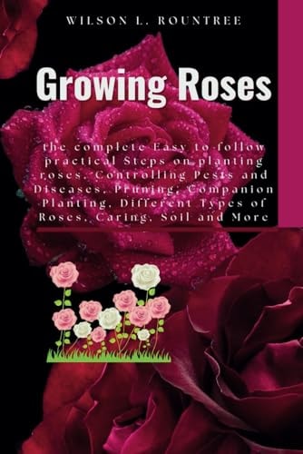 Growing Roses The Complete Easy to Follow Practical Steps on Planting Roses, Controlling Pests and Diseases, Pruning, Companion Planting, Different Types of Roses, Caring, Soil and More