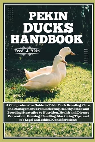 Pekin Ducks Handbook A Comprehensive Guide to Pekin Duck Breeding, Care, and Management: From Selecting Healthy Stock to Nutrition, Health, Disease Prevention, Housing, and Handling.
