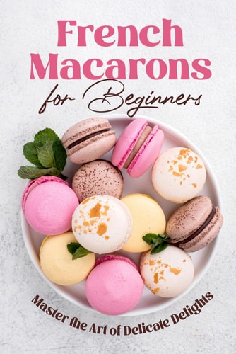 French Macarons for Beginners Master the Art of Delicate Delights: Macaron Baking Cookbook