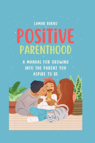 Positive Parenthood A Manual for Growing Into the Parent You Aspire to Be