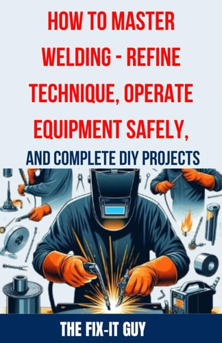 How to Master Welding - Refine Technique, Operate Equipment Safely, and Complete DIY Projects The Ultimate Guide to Welding Techniques, Safety Practices, MIG, TIG, and Arc Welding Tips, and Step-by-Step Instructions for Beginner and Advanced Welding