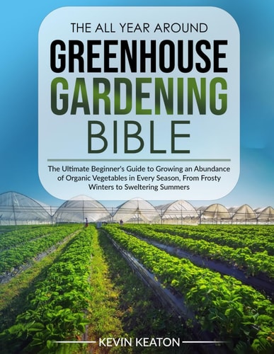 The All Year Around Greenhouse Gardening Bible The Ultimate Beginner's Guide to Growing an Abundance of Organic Vegetables in Every Season, From Frosty Winters to Sweltering Summers