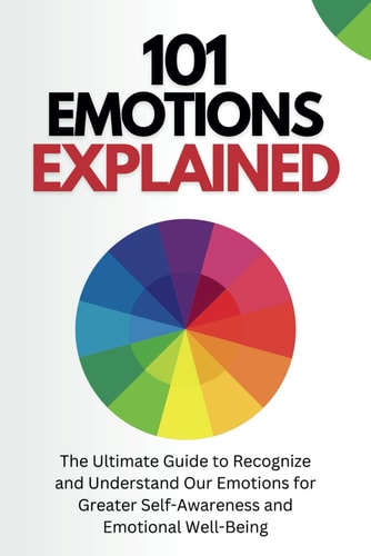 101 Emotions Explained The Ultimate Guide to Recognize and Understand Our Feelings for Greater Self-Awareness and Emotional Well-Being