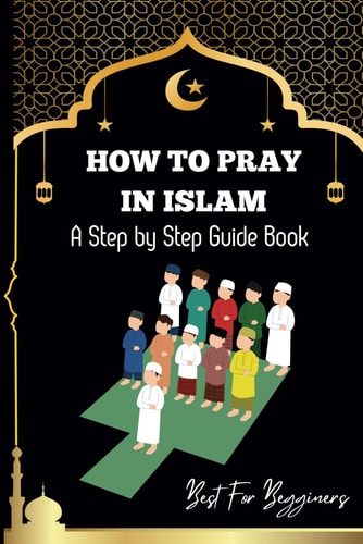 How to Pray in Islam The Complete Guide to Islamic Prayer: A Step-by-Step Guide to Salah, Wudu, and Witr for Muslims Women, Men, Kids Childrens and Begginers Alike