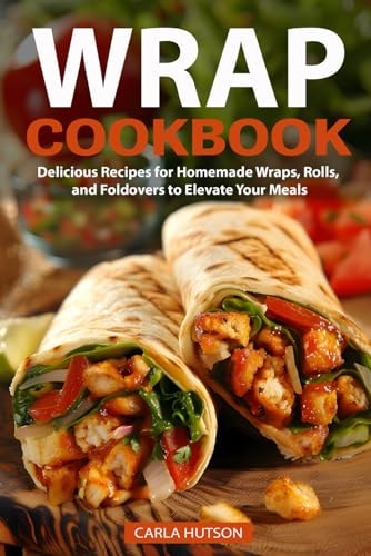 Wrap Recipe Book Delicious Recipes For Homemade Wraps, Rolls, And Foldovers To Elevate Your Meals