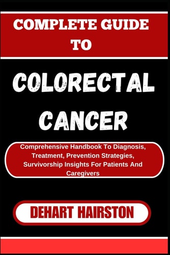 Complete Guide to Colorectal Cancer Comprehensive Handbook To Diagnosis, Treatment, Prevention Strategies, Survivorship Insights For Patients And Caregivers