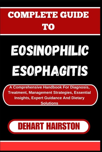 COMPLETE GUIDE TO EOSINOPHILIC ESOPHAGITIS A Comprehensive Handbook for Diagnosis, Treatment... , Management Strategies, Essential Insights