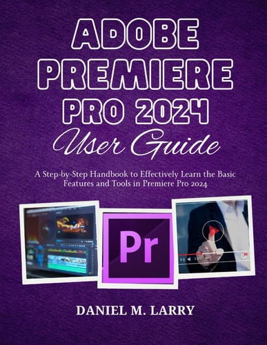 Adobe Premiere Pro 2024 User Guide A Step-by-Step Handbook to Effectively Learn the Basic Features and Tools in Premiere Pro 2024