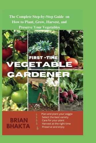 First - Time Vegetable Gardener The Complete Step-by-Step Guide on How to Plant, Grow, Harvest, and Preserve Your Vegetables.