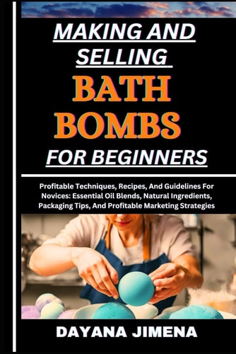 Making and Selling Bath Bombs for Beginners Profitable Techniques, Recipes, And Guidelines For Novices: Essential Oil Blends, Natural Ingredients, Packaging Tips, And Profitable Marketing Strategies