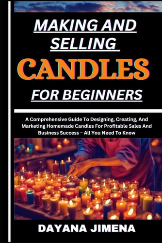 Making and Selling Candles for Beginners A Comprehensive Guide To Designing, Creating, And Marketing Homemade Candles For Profitable Sales And Business Success - All You Need To Know