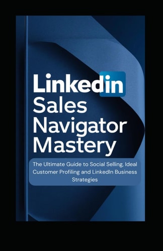 LinkedIn Sales Navigator Mastery The Ultimate Guide to Social Selling, Ideal Customer Profiling, and LinkedIn Business Strategies
