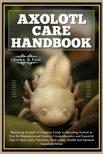 Axolotl Care Handbook Mastering Axolotl: A Complete Guide To Breeding Axolotl As Pets For Beginners And Experts, Essential Tips To There Care, Nutrition, Tank Setup, Health And Optimal Aquarium Setup
