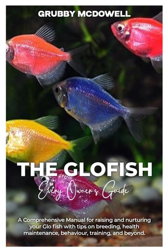 The Glofish A Comprehensive Manual for Raising and Nurturing Your GLOFISH with Tips on Breeding, Health Maintenance, Behaviour, Training, and Beyond.