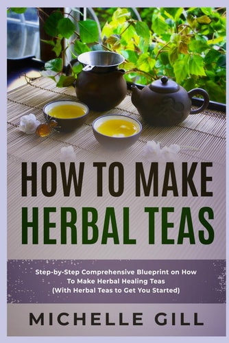 How To Make Herbal Teas Step-by-Step Comprehensive Blueprint on How To Make Herbal Healing Teas (With Herbal Teas to Get You Started)