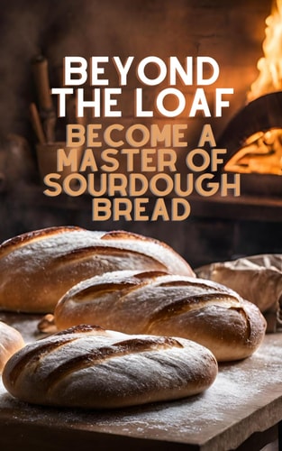 Beyond The Loaf Become a Master of Sourdough Bread Advanced and Basic Sourdough Techniques Cookbook Featuring Creative Leaven Loaves Baking Recipes for Beginner Bakers and Advanced Bread Makers