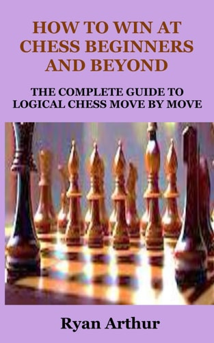 How to Win at Chess Beginners and Beyond The Complete Guide to Logical Chess Move by Move