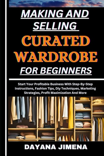 Making and Selling Curated Wardrobe for Beginners Start Your Profitable Business With Step-By-Step Instructions, Fashion Tips, Diy Techniques, Marketing Strategies, Profit Maximization And More