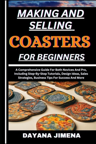 Making and Selling Coasters for Beginners A Comprehensive Guide For Both Novices And Pro, Including Step-By-Step Tutorials, Design Ideas, Sales Strategies, Business Tips For Success And More