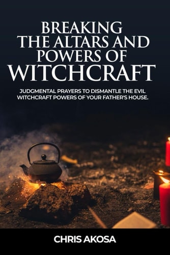 Breaking the Altars and Powers of Witchcraft Judgmental Prayers to Dismantle the Evil Witchcraft Powers of Your Father's House