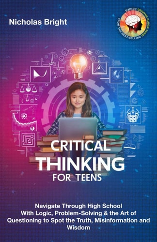 Critical Thinking for Teens Navigate Through High School With Logic, Problem-Solving & the Art of Questioning to Spot the Truth, Misinformation and Wisdom in Everything
